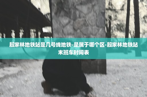 殷家林地铁站是几号线地铁-是属于哪个区-殷家林地铁站末班车时间表