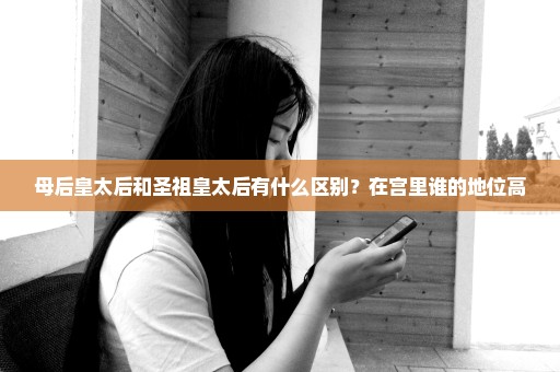 母后皇太后和圣祖皇太后有什么区别？在宫里谁的地位高