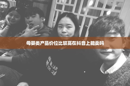 母婴类产品价位比较高在抖音上能卖吗