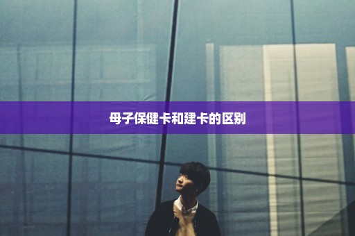 母子保健卡和建卡的区别