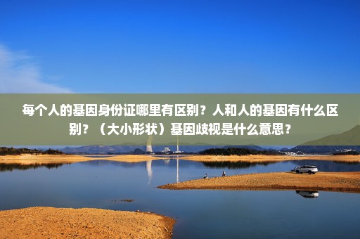 每个人的基因身份证哪里有区别？人和人的基因有什么区别？（大小形状）基因歧视是什么意思？