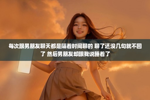 每次跟男朋友聊天都是隔着时间聊的 聊了还没几句就不回了 然后男朋友却跟我说睡着了