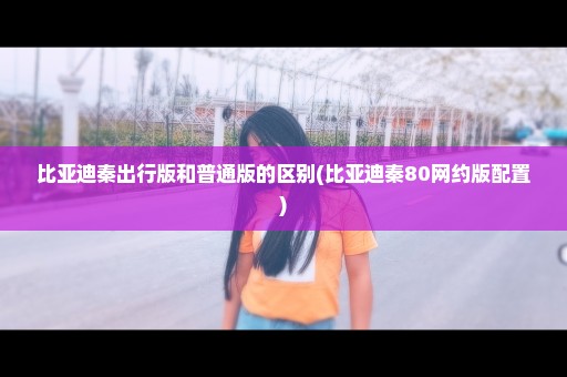 比亚迪秦出行版和普通版的区别(比亚迪秦80网约版配置)