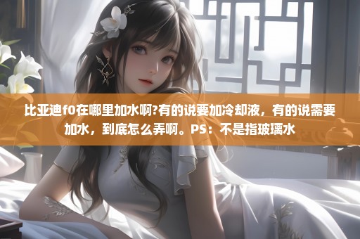 比亚迪f0在哪里加水啊?有的说要加冷却液，有的说需要加水，到底怎么弄啊。PS：不是指玻璃水