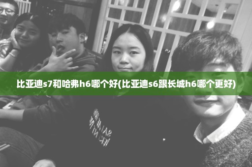 比亚迪s7和哈弗h6哪个好(比亚迪s6跟长城h6哪个更好)