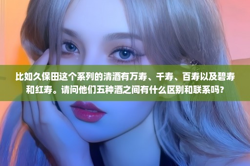 比如久保田这个系列的清酒有万寿、千寿、百寿以及碧寿和红寿。请问他们五种酒之间有什么区别和联系吗？