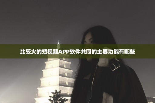 比较火的短视频APP软件共同的主要功能有哪些