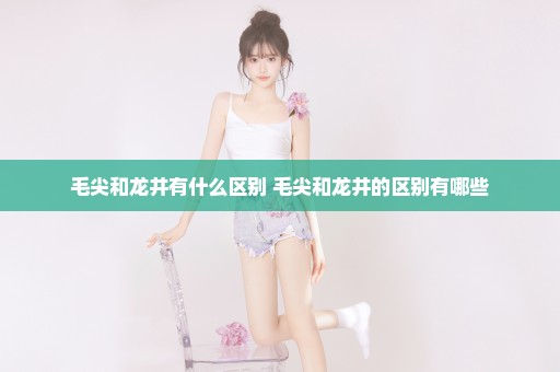 毛尖和龙井有什么区别 毛尖和龙井的区别有哪些