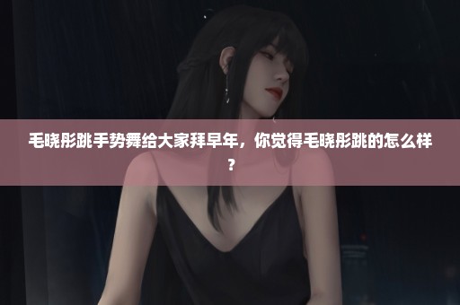 毛晓彤跳手势舞给大家拜早年，你觉得毛晓彤跳的怎么样？