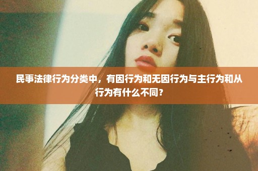 民事法律行为分类中，有因行为和无因行为与主行为和从行为有什么不同？