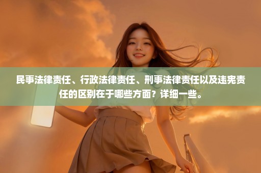 民事法律责任、行政法律责任、刑事法律责任以及违宪责任的区别在于哪些方面？详细一些。