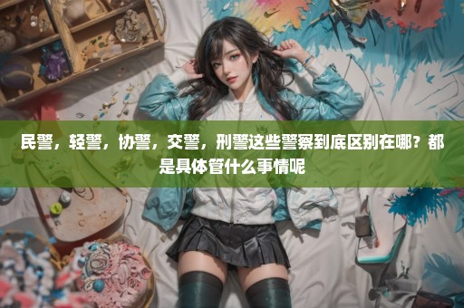 民警，轻警，协警，交警，刑警这些警察到底区别在哪？都是具体管什么事情呢