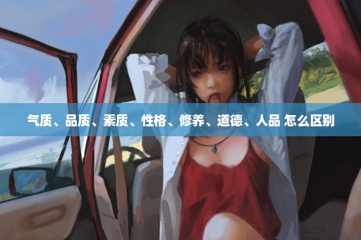 气质、品质、素质、性格、修养、道德、人品 怎么区别