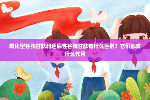 氧化型谷胱甘肽和还原性谷胱甘肽有什么区别？它们都有什么作用
