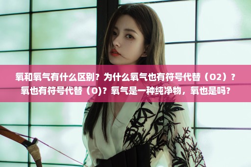 氧和氧气有什么区别？为什么氧气也有符号代替（O2）？氧也有符号代替（O)？氧气是一种纯净物，氧也是吗？