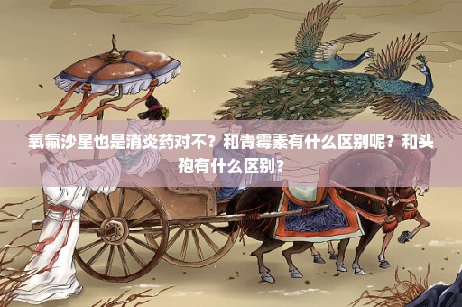 氧氟沙星也是消炎药对不？和青霉素有什么区别呢？和头孢有什么区别？