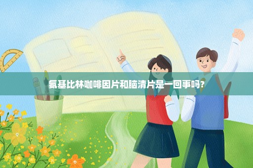 氨基比林咖啡因片和脑清片是一回事吗？