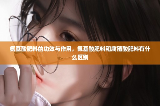 氨基酸肥料的功效与作用，氨基酸肥料和腐殖酸肥料有什么区别