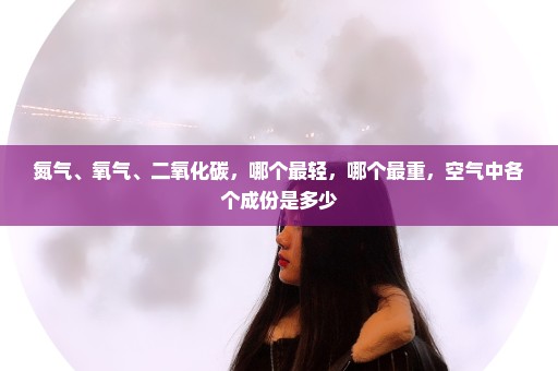 氮气、氧气、二氧化碳，哪个最轻，哪个最重，空气中各个成份是多少