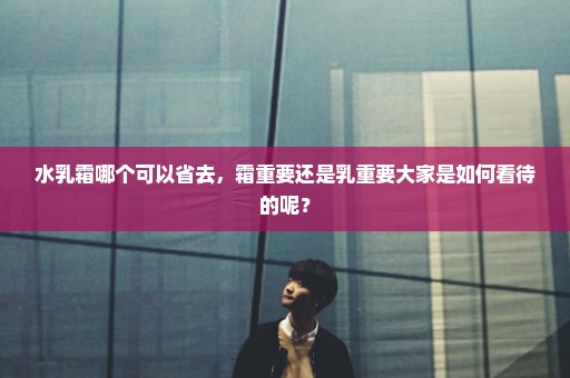 水乳霜哪个可以省去，霜重要还是乳重要大家是如何看待的呢？