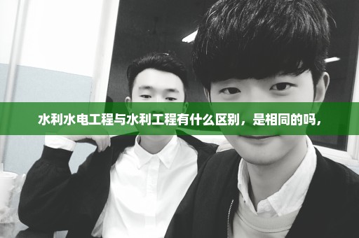 水利水电工程与水利工程有什么区别，是相同的吗，