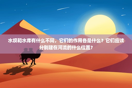 水坝和水库有什么不同，它们的作用各是什么？它们应该分别建在河流的什么位置？