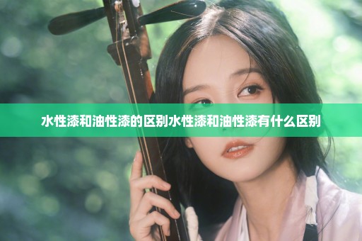 水性漆和油性漆的区别水性漆和油性漆有什么区别