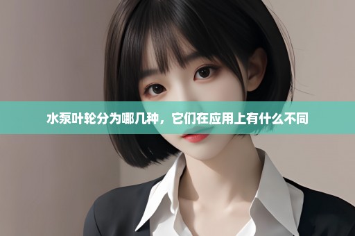 水泵叶轮分为哪几种，它们在应用上有什么不同