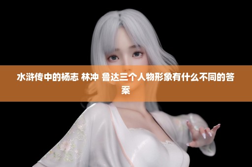 水浒传中的杨志 林冲 鲁达三个人物形象有什么不同的答案