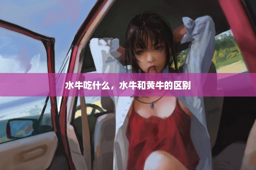 水牛吃什么，水牛和黄牛的区别