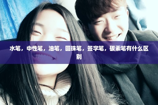 水笔，中性笔，油笔，圆珠笔，签字笔，碳素笔有什么区别
