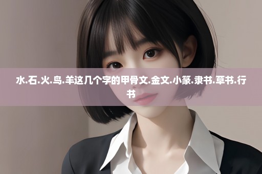 水.石.火.鸟.羊这几个字的甲骨文.金文.小篆.隶书.草书.行书
