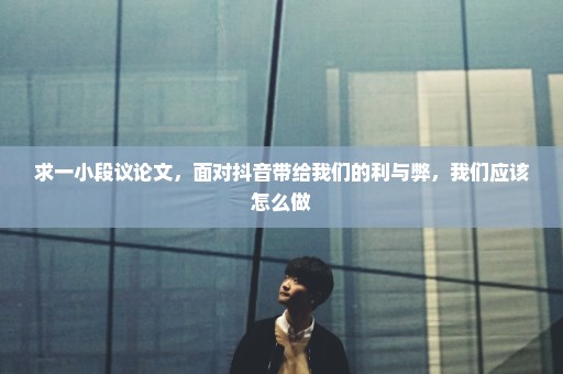 求一小段议论文，面对抖音带给我们的利与弊，我们应该怎么做