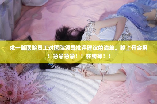 求一篇医院员工对医院领导批评建议的清单。晚上开会用！急急急急！！在线等！！