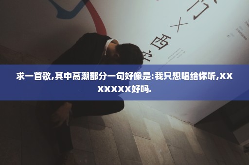 求一首歌,其中高潮部分一句好像是:我只想唱给你听,XXXXXXX好吗.