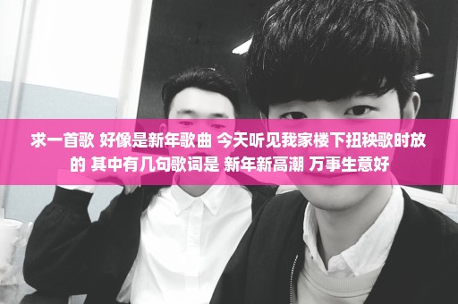 求一首歌 好像是新年歌曲 今天听见我家楼下扭秧歌时放的 其中有几句歌词是 新年新高潮 万事生意好