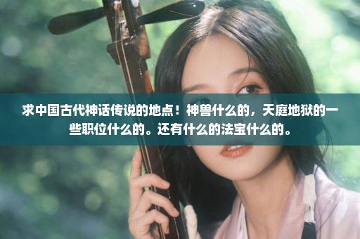 求中国古代神话传说的地点！神兽什么的，天庭地狱的一些职位什么的。还有什么的法宝什么的。