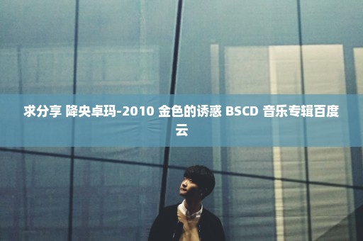 求分享 降央卓玛-2010 金色的诱惑 BSCD 音乐专辑百度云