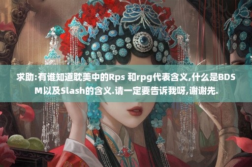 求助:有谁知道耽美中的Rps 和rpg代表含义,什么是BDSM以及Slash的含义.请一定要告诉我呀,谢谢先.