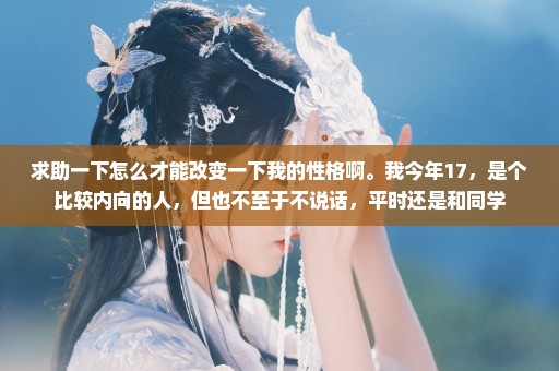 求助一下怎么才能改变一下我的性格啊。我今年17，是个比较内向的人，但也不至于不说话，平时还是和同学