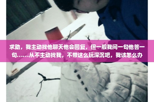 求助，我主动找他聊天他会回复，但一般我问一句他答一句……从不主动找我，不带这么玩深沉吧，我该怎么办