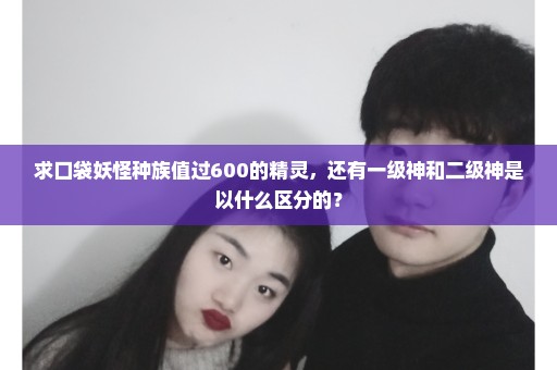 求口袋妖怪种族值过600的精灵，还有一级神和二级神是以什么区分的？