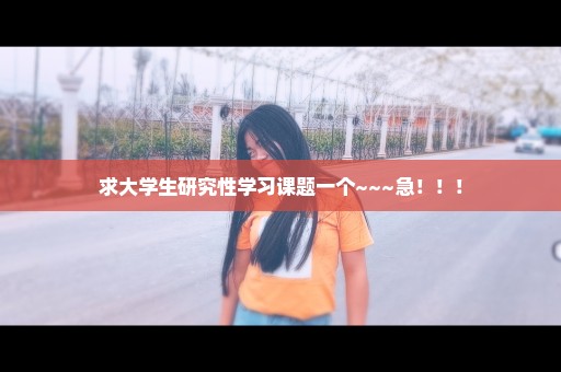 求大学生研究性学习课题一个~~~急！！！