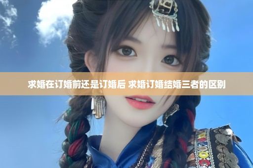 求婚在订婚前还是订婚后 求婚订婚结婚三者的区别