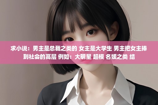 求小说：男主是总裁之类的 女主是大学生 男主把女主捧到社会的高层 例如：大明星 超模 名媛之类 结