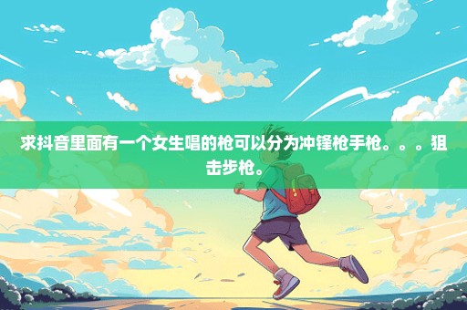 求抖音里面有一个女生唱的枪可以分为冲锋枪手枪。。。狙击步枪。