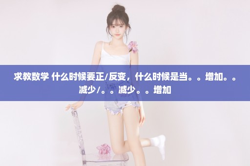 求教数学 什么时候要正/反变，什么时候是当。。增加。。减少/。。减少。。增加