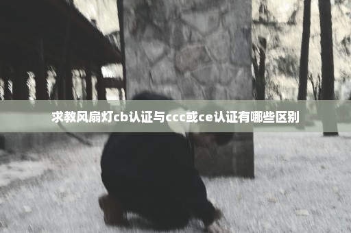 求教风扇灯cb认证与ccc或ce认证有哪些区别