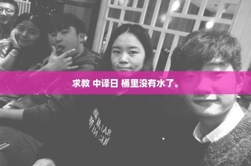 求教 中译日 桶里没有水了。