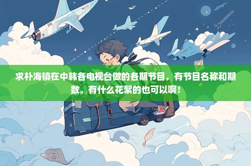 求朴海镇在中韩各电视台做的各期节目，有节目名称和期数。有什么花絮的也可以啊！
